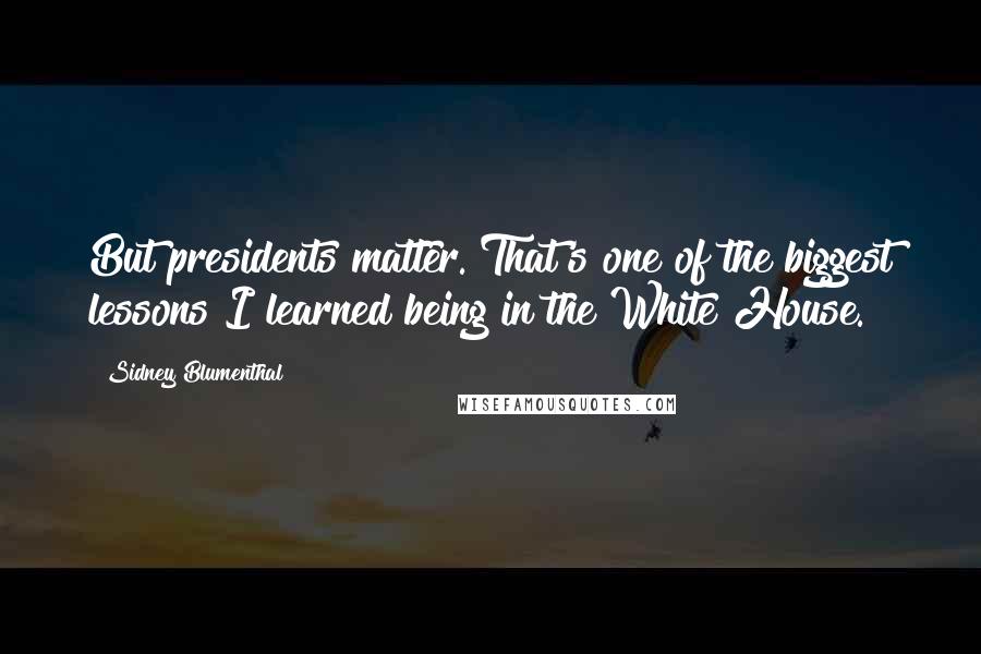 Sidney Blumenthal Quotes: But presidents matter. That's one of the biggest lessons I learned being in the White House.