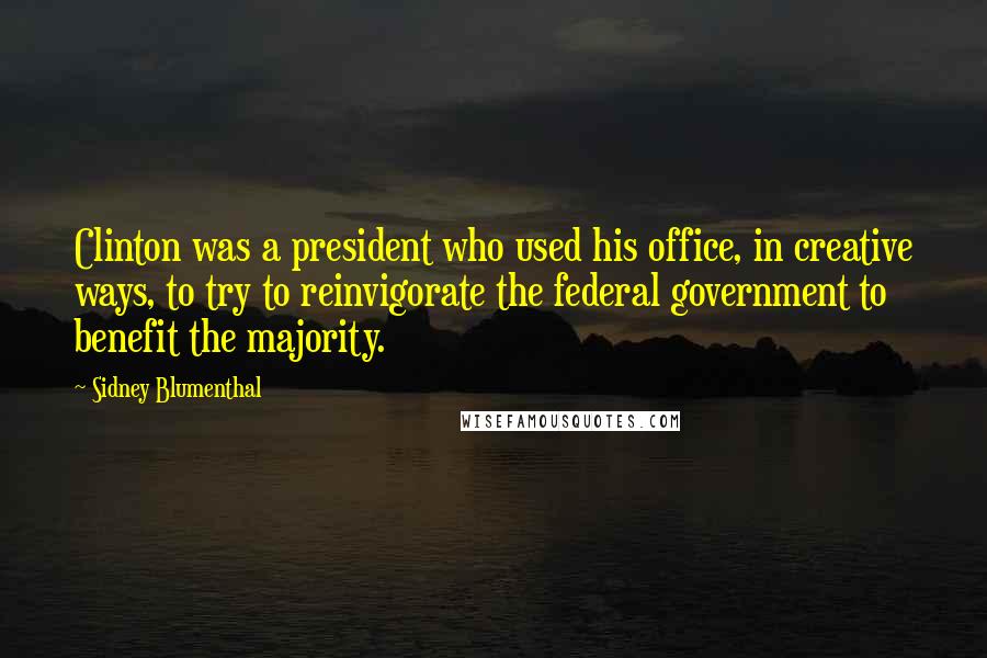 Sidney Blumenthal Quotes: Clinton was a president who used his office, in creative ways, to try to reinvigorate the federal government to benefit the majority.