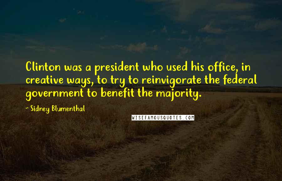 Sidney Blumenthal Quotes: Clinton was a president who used his office, in creative ways, to try to reinvigorate the federal government to benefit the majority.