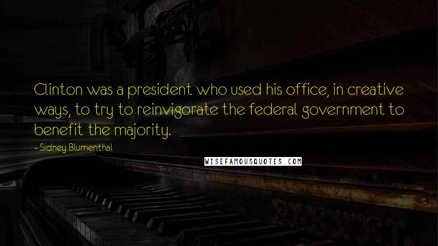 Sidney Blumenthal Quotes: Clinton was a president who used his office, in creative ways, to try to reinvigorate the federal government to benefit the majority.