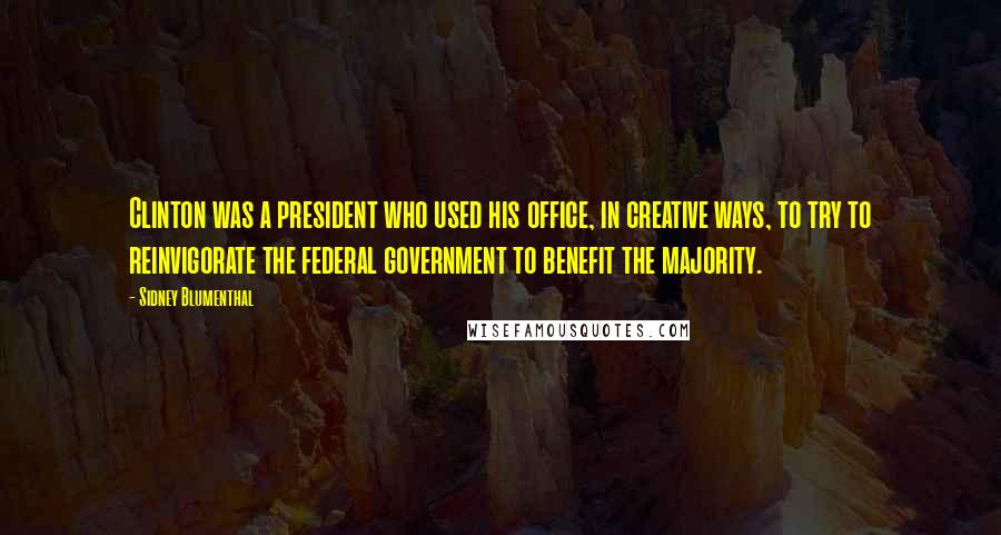 Sidney Blumenthal Quotes: Clinton was a president who used his office, in creative ways, to try to reinvigorate the federal government to benefit the majority.