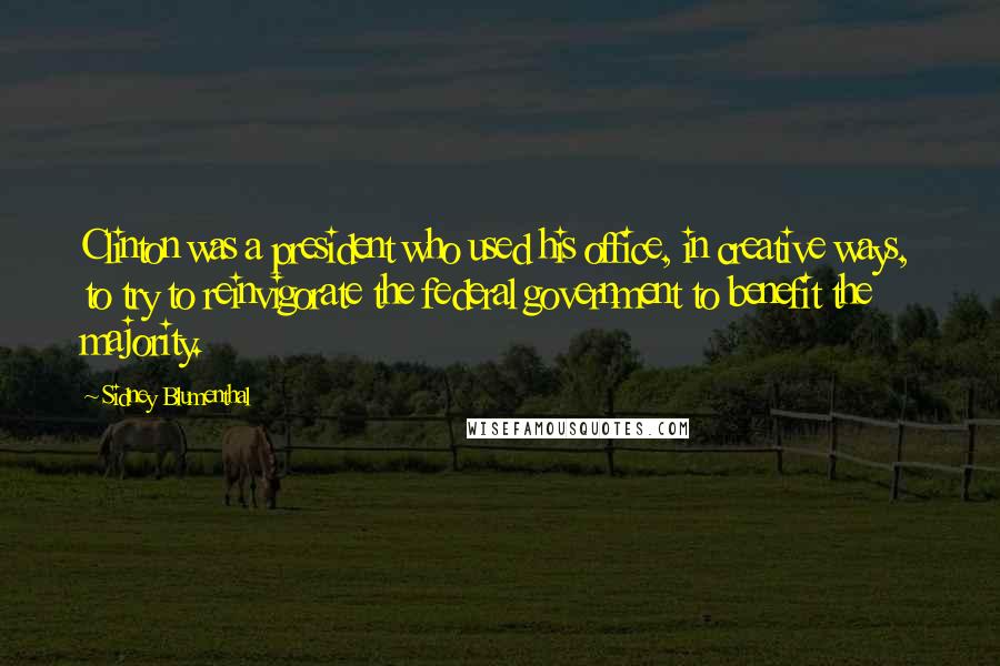 Sidney Blumenthal Quotes: Clinton was a president who used his office, in creative ways, to try to reinvigorate the federal government to benefit the majority.
