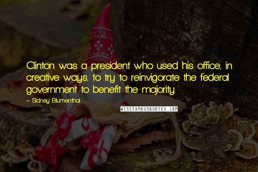 Sidney Blumenthal Quotes: Clinton was a president who used his office, in creative ways, to try to reinvigorate the federal government to benefit the majority.