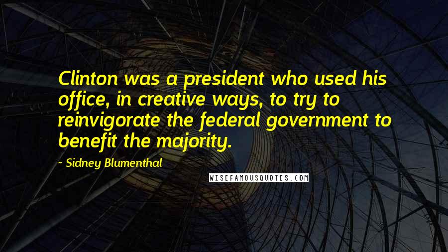 Sidney Blumenthal Quotes: Clinton was a president who used his office, in creative ways, to try to reinvigorate the federal government to benefit the majority.