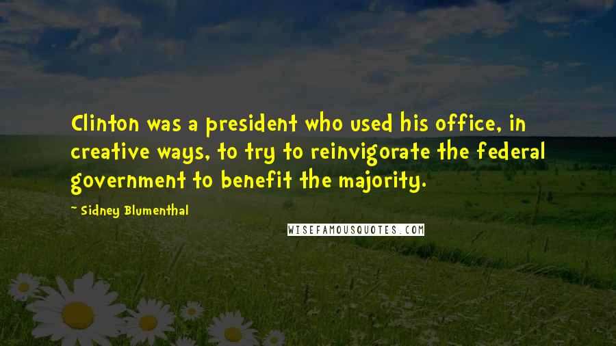 Sidney Blumenthal Quotes: Clinton was a president who used his office, in creative ways, to try to reinvigorate the federal government to benefit the majority.