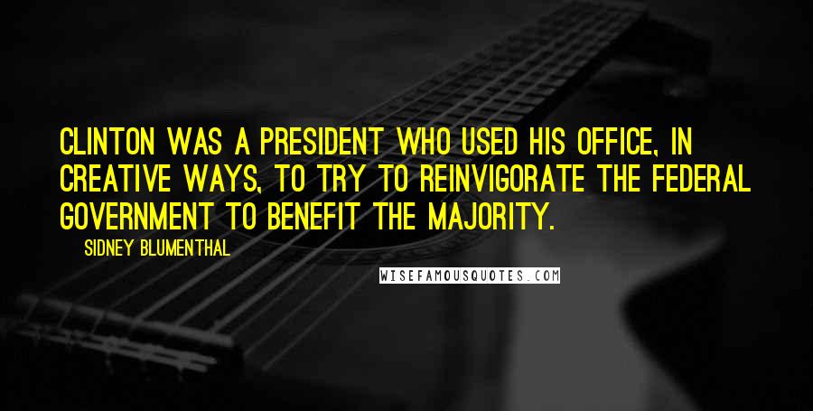 Sidney Blumenthal Quotes: Clinton was a president who used his office, in creative ways, to try to reinvigorate the federal government to benefit the majority.