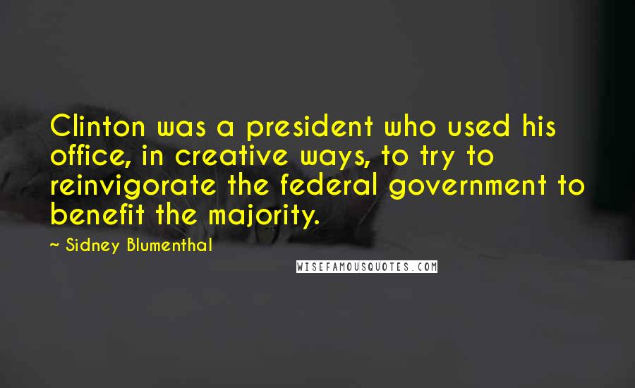 Sidney Blumenthal Quotes: Clinton was a president who used his office, in creative ways, to try to reinvigorate the federal government to benefit the majority.