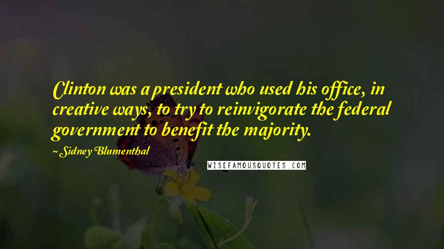 Sidney Blumenthal Quotes: Clinton was a president who used his office, in creative ways, to try to reinvigorate the federal government to benefit the majority.