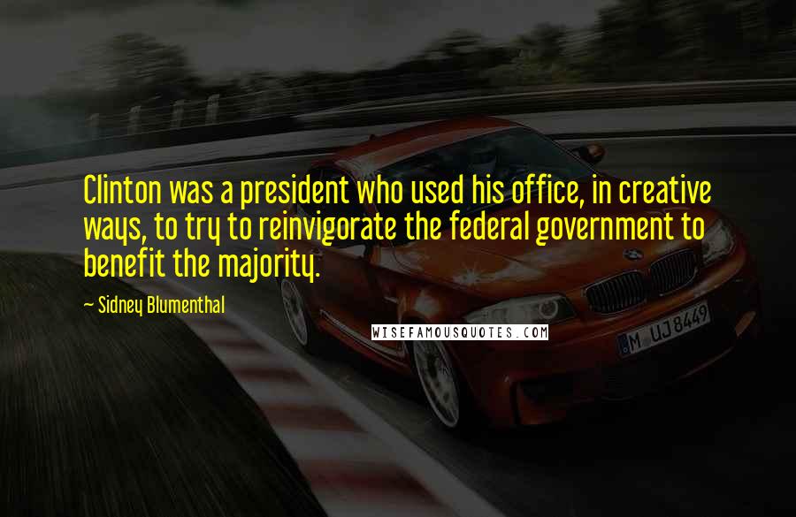 Sidney Blumenthal Quotes: Clinton was a president who used his office, in creative ways, to try to reinvigorate the federal government to benefit the majority.