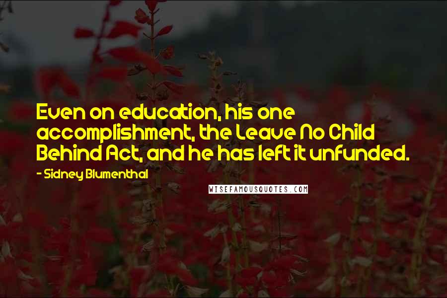 Sidney Blumenthal Quotes: Even on education, his one accomplishment, the Leave No Child Behind Act, and he has left it unfunded.