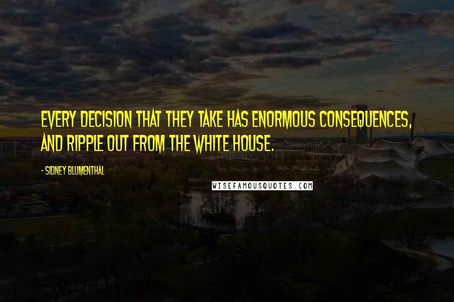 Sidney Blumenthal Quotes: Every decision that they take has enormous consequences, and ripple out from the White House.