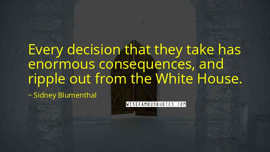 Sidney Blumenthal Quotes: Every decision that they take has enormous consequences, and ripple out from the White House.