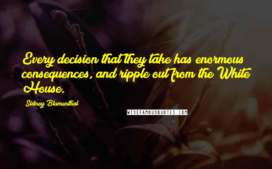 Sidney Blumenthal Quotes: Every decision that they take has enormous consequences, and ripple out from the White House.