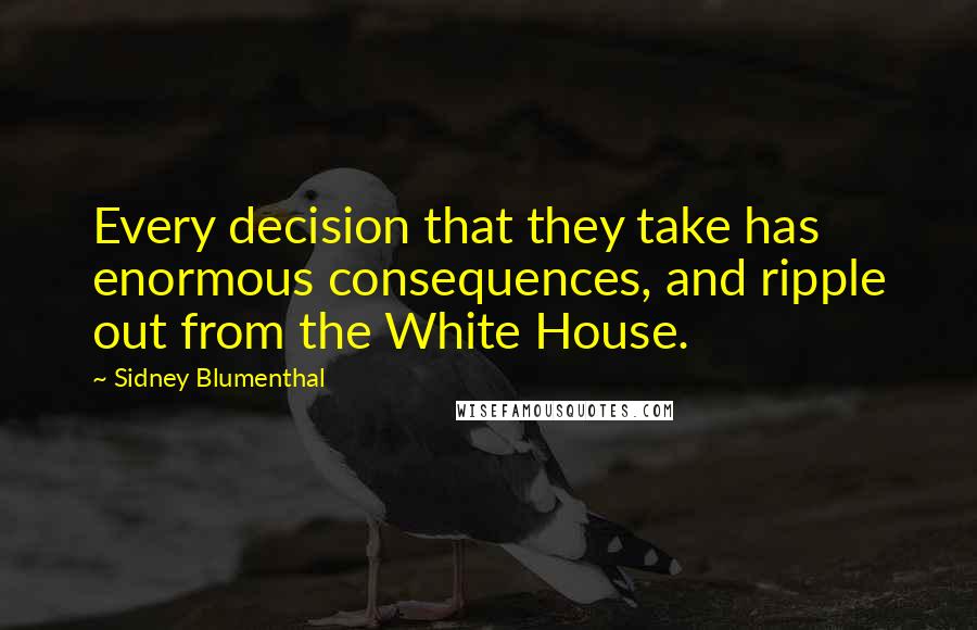 Sidney Blumenthal Quotes: Every decision that they take has enormous consequences, and ripple out from the White House.
