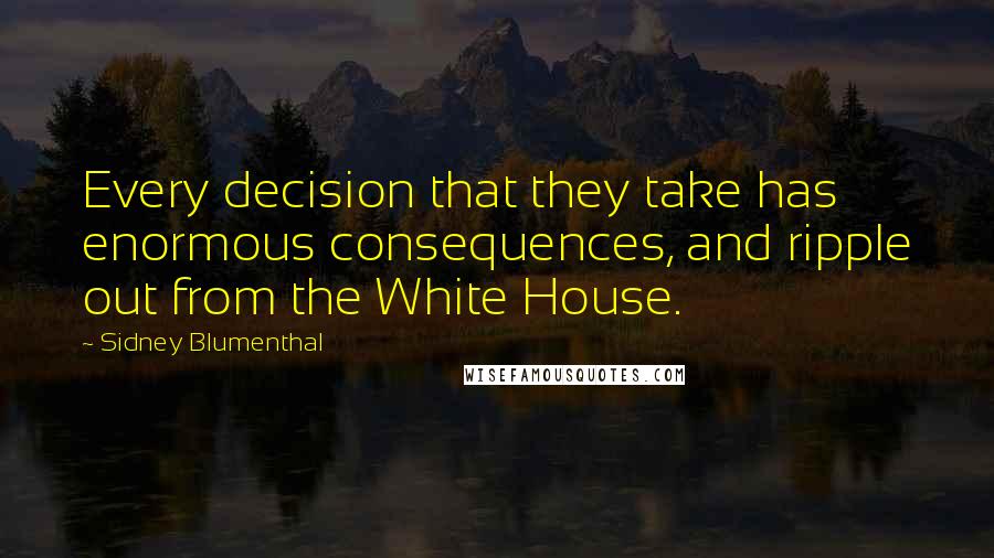 Sidney Blumenthal Quotes: Every decision that they take has enormous consequences, and ripple out from the White House.