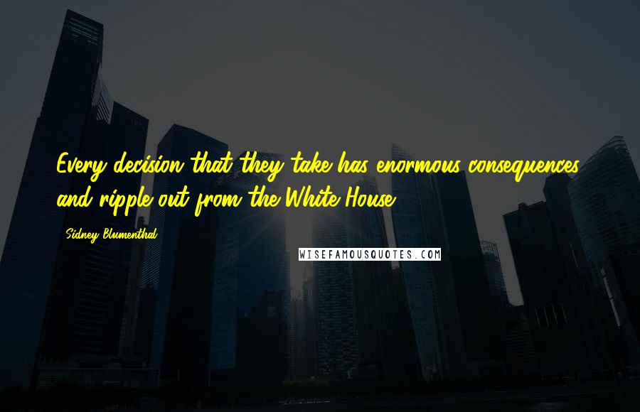 Sidney Blumenthal Quotes: Every decision that they take has enormous consequences, and ripple out from the White House.