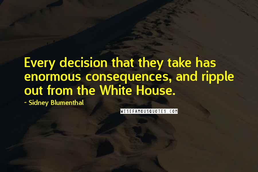 Sidney Blumenthal Quotes: Every decision that they take has enormous consequences, and ripple out from the White House.