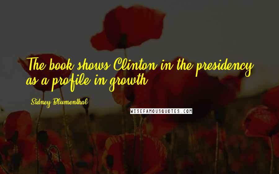 Sidney Blumenthal Quotes: The book shows Clinton in the presidency as a profile in growth.