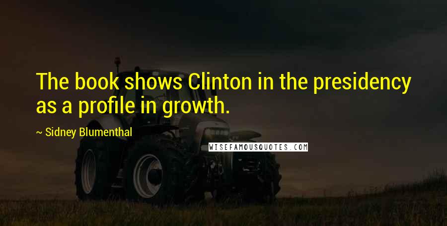 Sidney Blumenthal Quotes: The book shows Clinton in the presidency as a profile in growth.