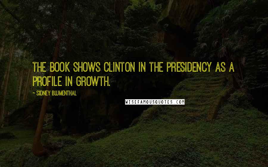 Sidney Blumenthal Quotes: The book shows Clinton in the presidency as a profile in growth.