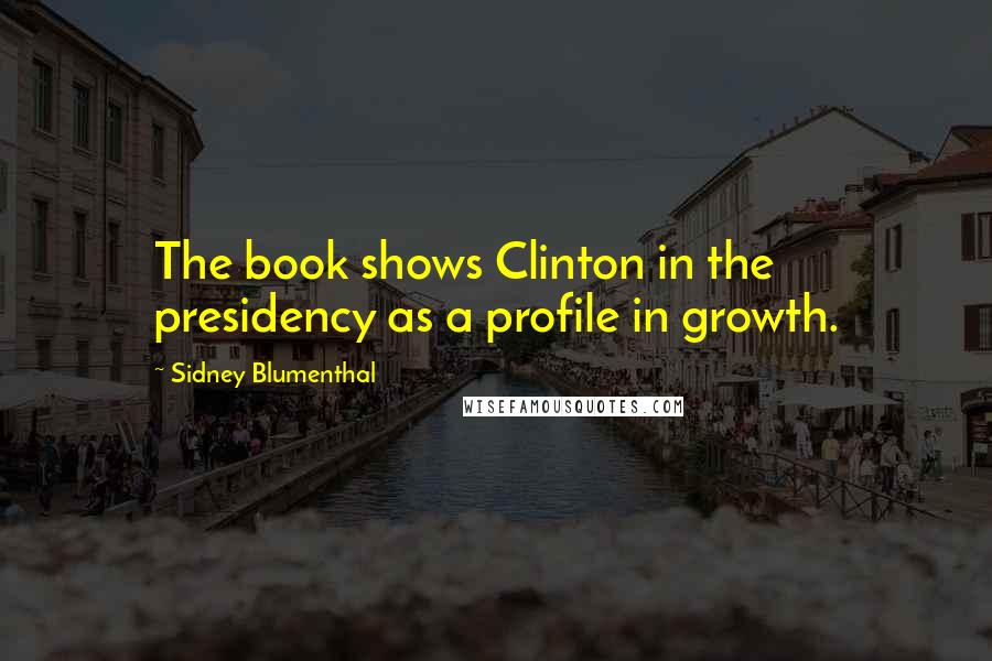 Sidney Blumenthal Quotes: The book shows Clinton in the presidency as a profile in growth.