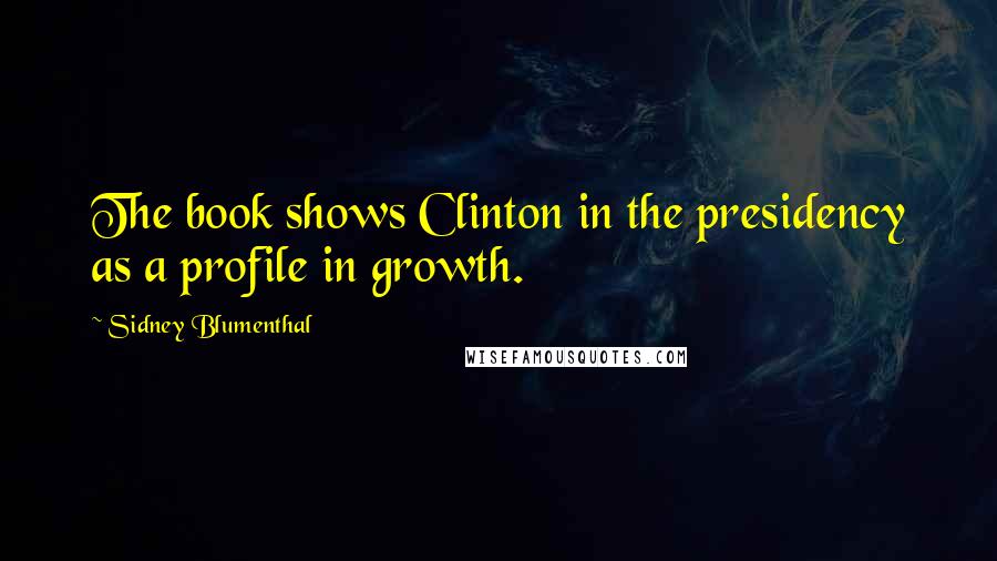 Sidney Blumenthal Quotes: The book shows Clinton in the presidency as a profile in growth.