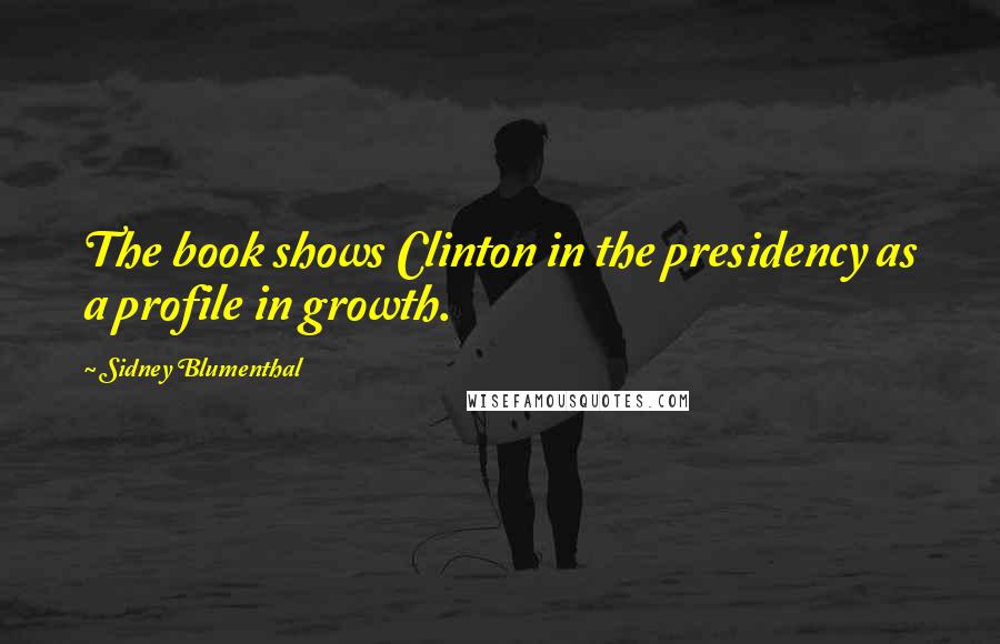 Sidney Blumenthal Quotes: The book shows Clinton in the presidency as a profile in growth.