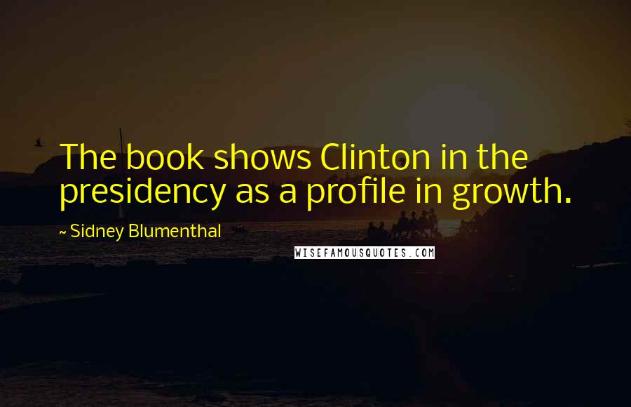 Sidney Blumenthal Quotes: The book shows Clinton in the presidency as a profile in growth.