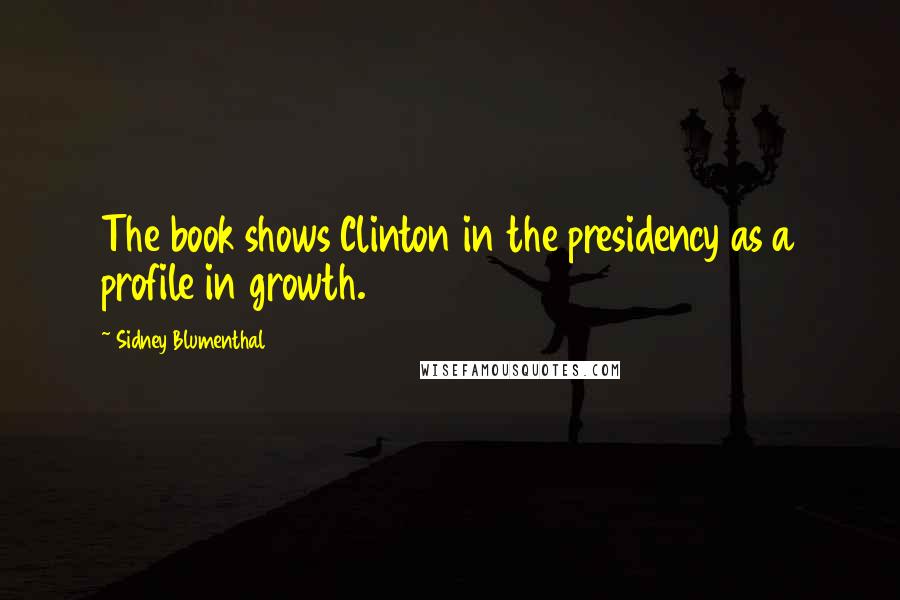 Sidney Blumenthal Quotes: The book shows Clinton in the presidency as a profile in growth.