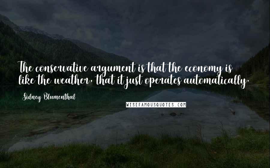 Sidney Blumenthal Quotes: The conservative argument is that the economy is like the weather, that it just operates automatically.