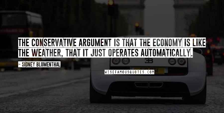 Sidney Blumenthal Quotes: The conservative argument is that the economy is like the weather, that it just operates automatically.