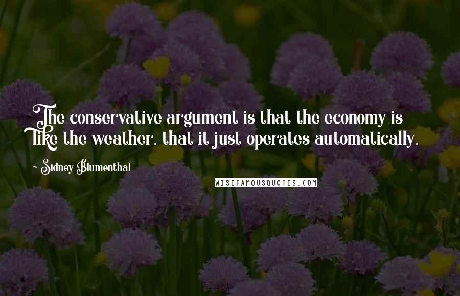 Sidney Blumenthal Quotes: The conservative argument is that the economy is like the weather, that it just operates automatically.