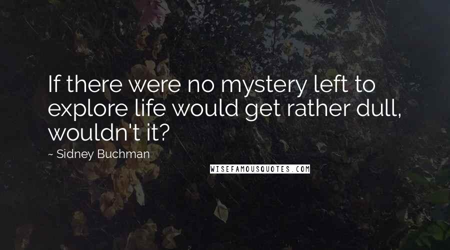 Sidney Buchman Quotes: If there were no mystery left to explore life would get rather dull, wouldn't it?