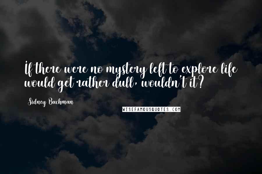 Sidney Buchman Quotes: If there were no mystery left to explore life would get rather dull, wouldn't it?