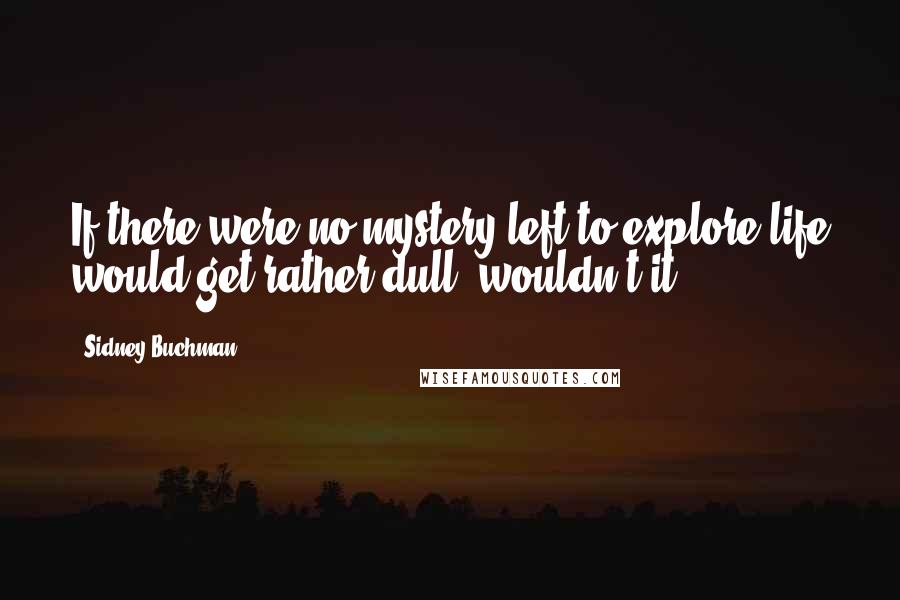 Sidney Buchman Quotes: If there were no mystery left to explore life would get rather dull, wouldn't it?