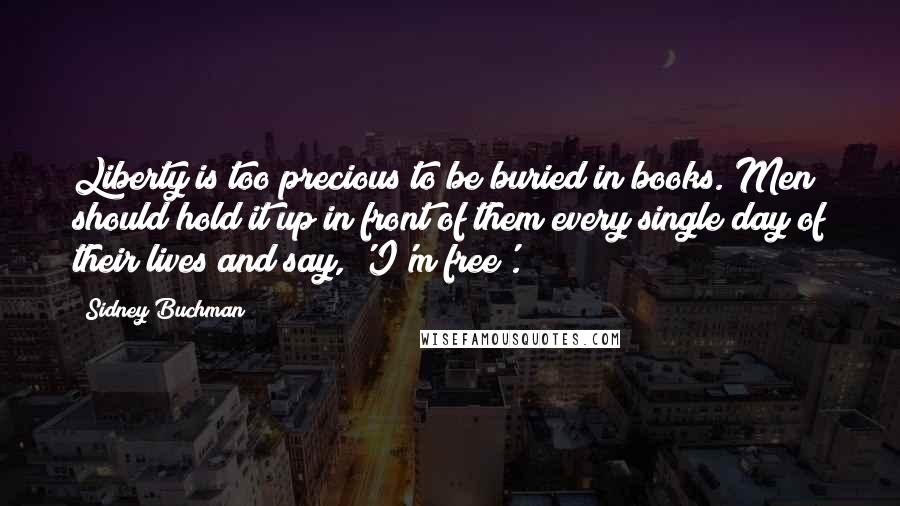 Sidney Buchman Quotes: Liberty is too precious to be buried in books. Men should hold it up in front of them every single day of their lives and say, 'I'm free'.