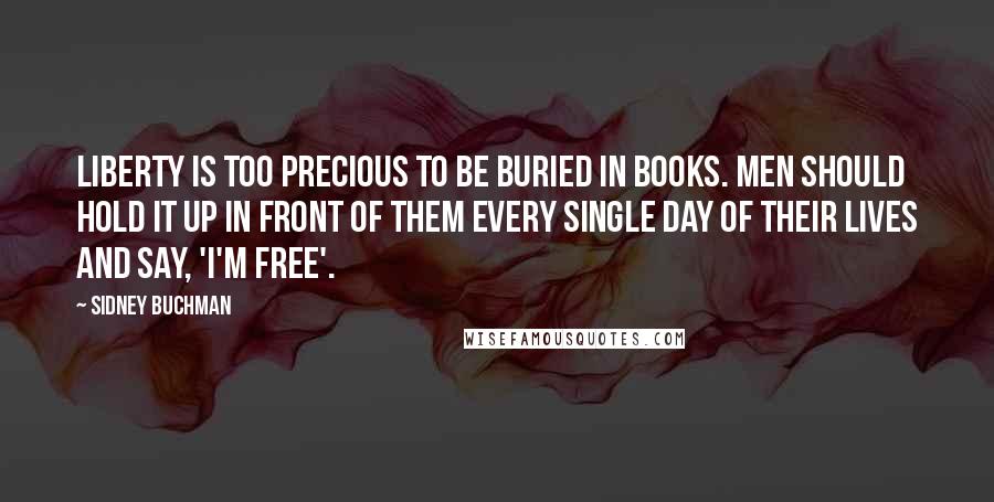 Sidney Buchman Quotes: Liberty is too precious to be buried in books. Men should hold it up in front of them every single day of their lives and say, 'I'm free'.