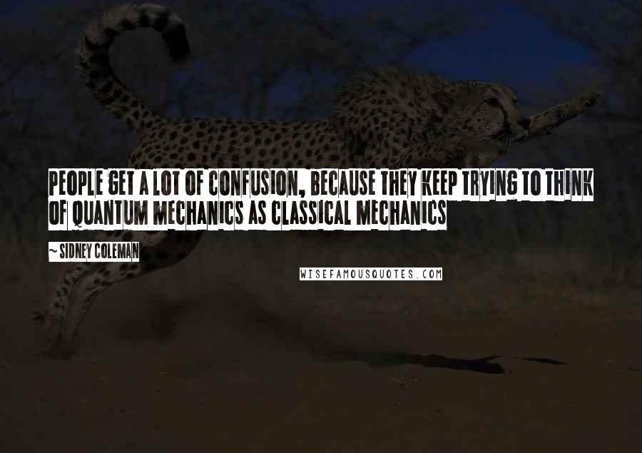 Sidney Coleman Quotes: People get a lot of confusion, because they keep trying to think of quantum mechanics as classical mechanics