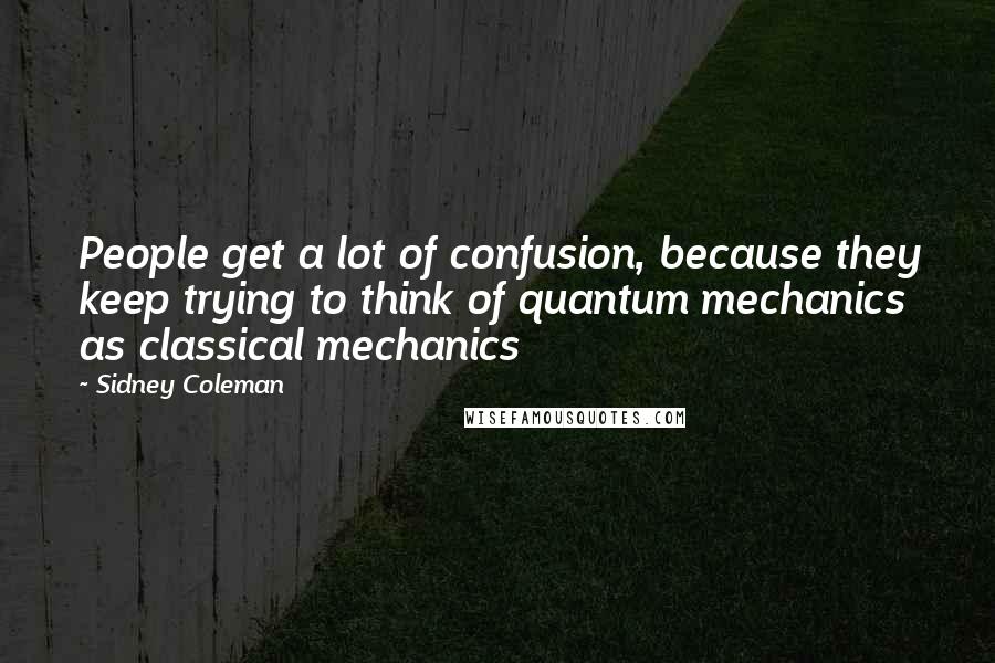 Sidney Coleman Quotes: People get a lot of confusion, because they keep trying to think of quantum mechanics as classical mechanics