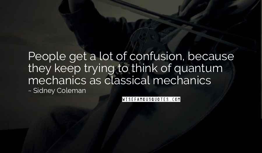 Sidney Coleman Quotes: People get a lot of confusion, because they keep trying to think of quantum mechanics as classical mechanics