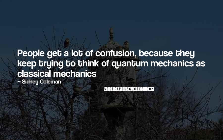 Sidney Coleman Quotes: People get a lot of confusion, because they keep trying to think of quantum mechanics as classical mechanics