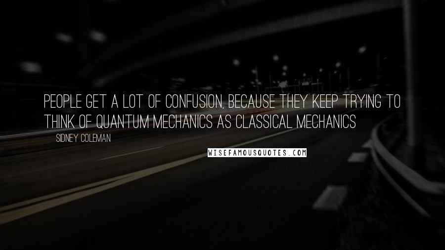 Sidney Coleman Quotes: People get a lot of confusion, because they keep trying to think of quantum mechanics as classical mechanics