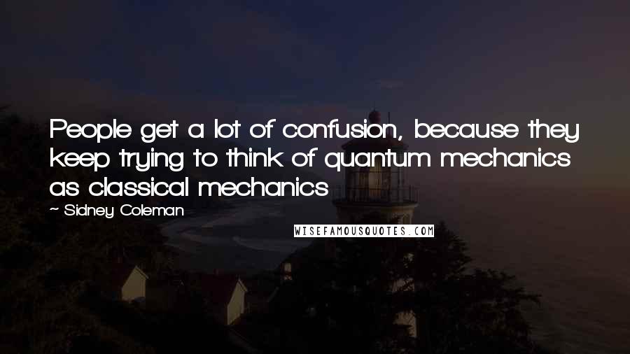 Sidney Coleman Quotes: People get a lot of confusion, because they keep trying to think of quantum mechanics as classical mechanics