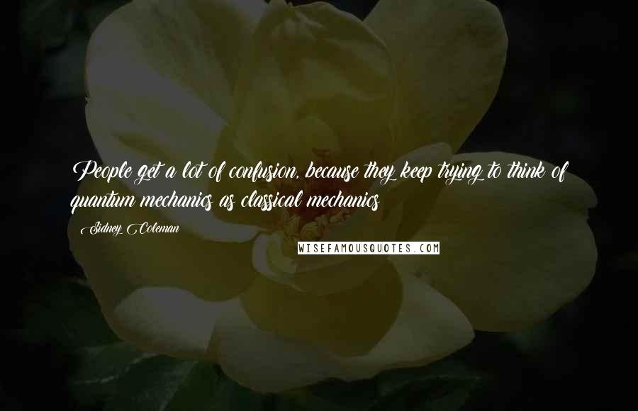 Sidney Coleman Quotes: People get a lot of confusion, because they keep trying to think of quantum mechanics as classical mechanics