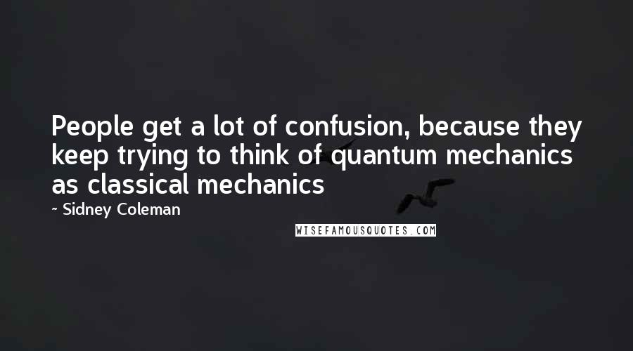 Sidney Coleman Quotes: People get a lot of confusion, because they keep trying to think of quantum mechanics as classical mechanics