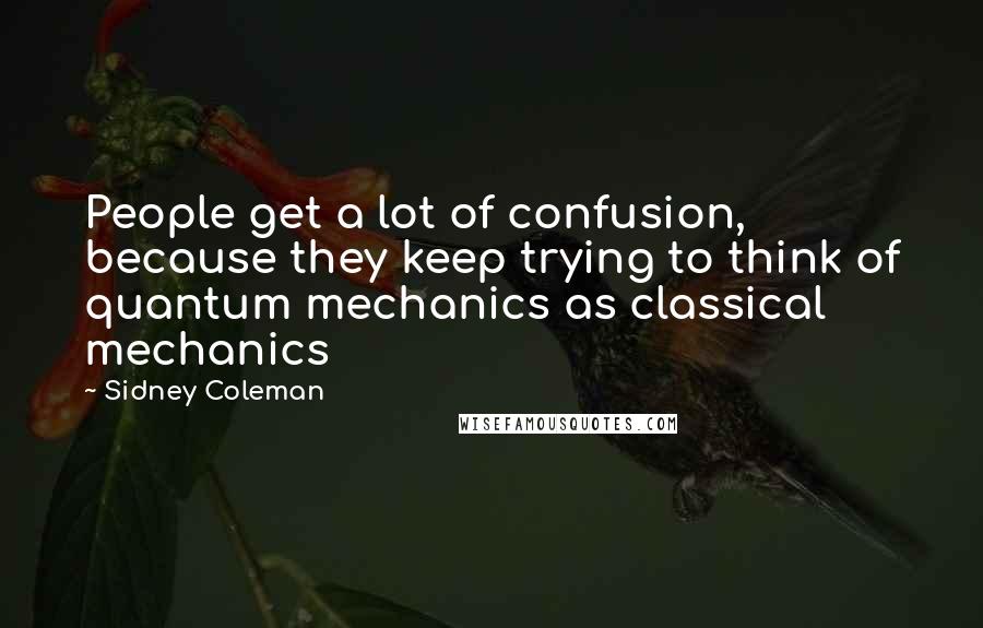 Sidney Coleman Quotes: People get a lot of confusion, because they keep trying to think of quantum mechanics as classical mechanics