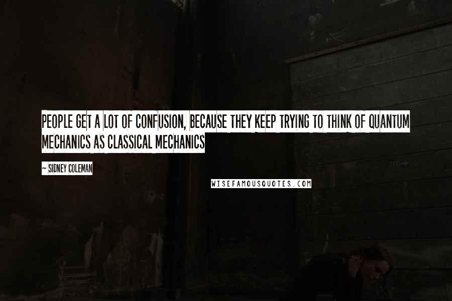 Sidney Coleman Quotes: People get a lot of confusion, because they keep trying to think of quantum mechanics as classical mechanics