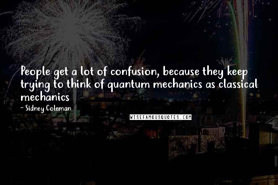Sidney Coleman Quotes: People get a lot of confusion, because they keep trying to think of quantum mechanics as classical mechanics