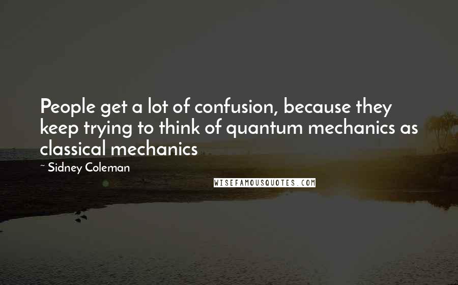 Sidney Coleman Quotes: People get a lot of confusion, because they keep trying to think of quantum mechanics as classical mechanics