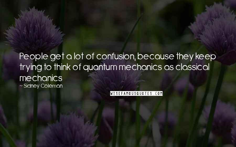 Sidney Coleman Quotes: People get a lot of confusion, because they keep trying to think of quantum mechanics as classical mechanics